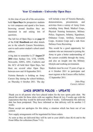 Year 12 students - University Open Days

At this time of year all of the universities   will include a tour of Victoria Barracks,
hold Open Days for prospective students        demonstrations,     presentations    and
to visit campuses and spend a few hours        activities from a variety of Army Units
browsing around faculties they are             including Army Band, Medical Corps,
interested in and asking lots of               Physical Training Instructors, Military
questions.                                     Police, Engineers, Infantry, Signalmen,
                                               Ordnance Corps, Artillery, Armoured
The full list of Open Days is on page 13
                                               Corps, Aviation Corps and a talk from
of the UAC Handbook and other details
                                               Defence Force Recruiting.
are in the school's Careers Newsletters,
sent to each senior student's school email     This would be a good opportunity for
address.                                       students who are interested in joining the
                                               Army to gain a better understanding of
A big date to remember is 27 August 27
                                               the careers available through the Army,
2011 when Sydney Uni, UTS, UNSW,
                                               and also an insight into the Military
Newcastle, ADFA, ANU, Canberra and
                                               lifestyle and working environment.
the ACU all hold their Open Days, but
there are several other Open Days              Students must be over 15 years of age as
between now and 10 September 2011.             at 6 October 2011 to participate and
                                               must register at the Careers office before
Victoria Barracks is holding an Army
                                               12 September 2011.
Careers Day during the school holidays,
on Thursday 6 October 2011. The day                                          John Wing
                                                                        Careers Adviser


                  LHCS SPORTS POLOS - UPDATE
Thank you to all parents who have placed orders for the new sports polo shirt. We
placed the order for these shirts with our supplier, Beare & Ley, 9 weeks ago with the
expectation that they would be delivered within 6 weeks. Unfortunately this delivery
date has been postponed. They have informed us that delivery will be another 1-2
weeks.
Please accept our apologies for this delay, a situation which has been out of our
control.
New supply arrangements will be negotiated for future orders.
As soon as they are delivered they will be sent to your child’s class (K-6) and to the
Front Office for collection (Years 7-11).
 