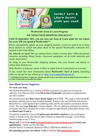 Woolworth’s Earn & Learn Program
                        WE NEED YOUR SHOPPING DOCKETS!!!
Until 18 September 2011, you can earn one Earn & Learn point for our school
for every $10 you spend at Woolworths**.
Points automatically appear on your shopping dockets, so all you need to do is bring
those dockets to school and place them in the special Woolworths collection box
located in the Front Office.
So, what do we earn? We can redeem from a choice of more than 7,000 educational
resources including library books, classroom equipment, art & crafts materials and
much, much more!
So bring in your Woolworths shopping dockets. Ask your friends and family to
collect their dockets too.
Help Woolies to help our school. Collect as many Earn & Learn points as you can!
If you would like more information about Woolworth’s Earn & Learn, including
what we can get for our school go to: http://www.earnandlearn.net.au/
** Excluding the purchase of cigarettes, alcohol and gift cards or purchases made through Woolworths online or
at Caltex Woolworths co-branded fuel outlets.


Dear Blood Service Supporter,
We need your help...
The Mobile Blood Service is visiting ANSTO (Located in car park next to motel &
cafeteria, New Illawarra Rd) on the 5th & 6th of September and plenty of appointments
are still available!
We currently have less than 4 days blood supply left in NSW. We need to collect over 45
donations each day just to meet hospital demand. Winter is the most difficult time for the
Blood Service, with regular donors suffering colds and flu and supplies can drop to critical
levels. We need your help now to boost supplies. We are calling on potential new donors
or anyone who hasn’t donated for a while, to make an appointment, particularly donors with
the blood types O and A.
It would be wonderful if you could please pass the below email on to your colleagues,
family or friends in the area that are able to donate or spread the message. Every blood
donation helps to save 3 lives.
Please call 13 14 95 or email metromarketdmu@redcrossblood.org.au to book your
appointment. Thank you for your help,
Jennifer Parcell, Community Relations Office, CBD Donor Mobile Unit
Do something special. Give blood. Call 13 14 95 or visit donateblood.com.au
 