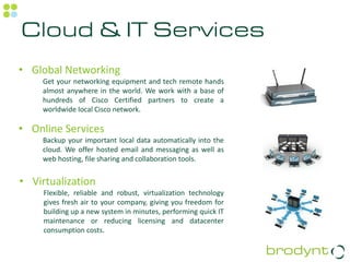 Cloud & IT Services
• Global Networking
    Get your networking equipment and tech remote hands
    almost anywhere in the world. We work with a base of
    hundreds of Cisco Certified partners to create a
    worldwide local Cisco network.

• Online Services
    Backup your important local data automatically into the
    cloud. We offer hosted email and messaging as well as
    web hosting, file sharing and collaboration tools.


• Virtualization
     Flexible, reliable and robust, virtualization technology
     gives fresh air to your company, giving you freedom for
     building up a new system in minutes, performing quick IT
     maintenance or reducing licensing and datacenter
     consumption costs.
 