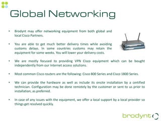 Global Networking
•   Brodynt may offer networking equipment from both global and
    local Cisco Partners.

•   You are able to get much better delivery times while avoiding
    customs delays. In some countries customs may retain the
    equipment for some weeks. You will lower your delivery costs.

•   We are mostly focused to providing VPN Cisco equipment which can be bought
    independently from our Internet access solutions.

•   Most common Cisco routers are the following: Cisco 800 Series and Cisco 1800 Series.

•   We can provide the hardware as well as include its onsite installation by a certified
    technician. Configuration may be done remotely by the customer or sent to us prior to
    installation, as preferred.

•   In case of any issues with the equipment, we offer a local support by a local provider so
    things get resolved quickly.
 