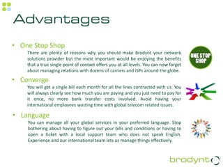 Advantages
• One Stop Shop
    There are plenty of reasons why you should make Brodynt your network
    solutions provider but the most important would be enjoying the benefits
    that a true single point of contact offers you at all levels. You can now forget
    about managing relations with dozens of carriers and ISPs around the globe.

• Converge
    You will get a single bill each month for all the lines contracted with us. You
    will always clearly see how much you are paying and you just need to pay for
    it once, no more bank transfer costs involved. Avoid having your
    international employees wasting time with global telecom related issues.

• Language
    You can manage all your global services in your preferred language. Stop
    bothering about having to figure out your bills and conditions or having to
    open a ticket with a local support team who does not speak English.
    Experience and our international team lets us manage things effectively.
 