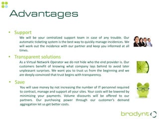 Advantages
• Support
    We will be your centralized support team in case of any trouble. Our
    automatic ticketing system is the best way to quickly manage incidences. We
    will work out the incidence with our partner and keep you informed at all
    times.

• Transparent solutions
    As a Virtual Network Operator we do not hide who the end provider is. Our
    customers benefit of knowing what company lays behind to avoid later
    unpleasant surprises. We want you to trust us from the beginning and we
    are deeply convinced that trust begins with transparency.

• Save
     You will save money by not increasing the number of IT personnel required
     to contract, manage and support all your sites. Your costs will be lowered by
     minimizing your payments. Volume discounts will be offered to our
     partners. Our purchasing power through our customer’s demand
     aggregation let us get better costs.
 