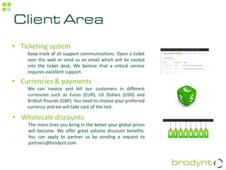 Client Area
• Ticketing system
    Keep track of all support communications. Open a ticket
    over the web or send us an email which will be routed
    into the ticket desk. We believe that a critical service
    requires excellent support.

• Currencies & payments
    We can invoice and bill our customers in different
    currencies such as Euros (EUR), US Dollars (USD) and
    Brittish Pounds (GBP). You need to choose your preferred
    currency and we will take care of the rest.

• Wholesale discounts
    The more lines you bring in the better your global prices
    will become. We offer great volume discount benefits.
    You can apply to partner us by sending a request to
    partners@brodynt.com.
 