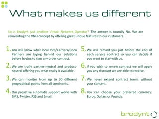 What makes us different
 So is Brodynt just another Virtual Network Operator? The answer is roundly No. We are
 reinventing the VNO concept by offering great unique features to our customers.


1.You will know what local ISPs/Carriers/Cisco 5.We will remind you just before the end of
   Partners are laying behind our solutions         each service contract so you can decide if
   before having to sign any order contract.        you want to stay with us.

2.We are trully partner-neutral and product- 6.If you wish to renew contract we will apply
   neutral offering you what really is available.   you any discount we are able to receive.

3.We can monitor from up to 30 different 7.We never extend contract terms without
   geographical points from all continents.         your consent.

4.Our proactive automatic support works with 8.You can choose your preferred currency:
   SMS, Twitter, RSS and Email.                     Euros, Dollars or Pounds.
 