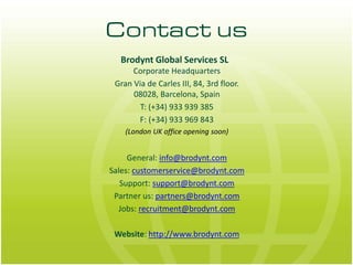 Contact us
  Brodynt Global Services SL
      Corporate Headquarters
 Gran Via de Carles III, 84, 3rd floor.
      08028, Barcelona, Spain
        T: (+34) 933 939 385
       F: (+34) 933 969 843
    (London UK office opening soon)


     General: info@brodynt.com
Sales: customerservice@brodynt.com
   Support: support@brodynt.com
 Partner us: partners@brodynt.com
  Jobs: recruitment@brodynt.com

 Website: http://www.brodynt.com
 