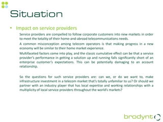 Situation
• Impact on service providers
    Service providers are compelled to follow corporate customers into new markets in order
    to meet the totality of their home-and-abroad telecommunications needs.
    A common misconception among telecom operators is that making progress in a new
    economy will be similar to their home market experience.
    Multifaceted factors come into play, and the classic cumulative effect can be that a service
    provider’s performance in getting a solution up and running falls signiﬁcantly short of an
    enterprise customer’s expectations. This can be potentially damaging to an account
    relationship.

    So the questions for such service providers are: can we, or do we want to, make
    infrastructure investment in a telecom market that’s totally unfamiliar to us? Or should we
    partner with an industry player that has local expertise and working relationships with a
    multiplicity of local service providers throughout the world’s markets?
 