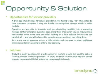 Opportunity & Solution
• Opportunities for service providers
    A great opportunity exists for service providers never having to say “no” when asked by
    their corporate customers if they can handle an enterprise’s telecom needs in other
    markets.
    Operators are also able to translate such an all-reaching capability into a marketing
    message to their enterprise customer base, along these lines: when you are moving into a
    new market, don’t waste time and effort looking for a local solution because we can
    handle it all — and you will only need to speak to one person to get everything done.
    Such a new market presence acts as a differentiator and can serve to attract additional
    enterprise customers wanting to enter a new economy.


• Solution
    Brodynt is ideally positioned in a wide number of markets around the world to act as a
    “service provider to service providers”. In short, we tailor solutions that help our service
    provider customers fulfill their enterprise customers global needs.
 