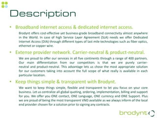 Description
• Broadband internet access & dedicated internet access.
    Brodynt offers cost-effective yet business-grade broadband connectivity almost anywhere
    in the World. In case of high Service Layer Agreement (SLA) needs we offer Dedicated
    Internet Access (DIA) through different types of last mile technologies such as fiber optics,
    ethernet or copper wire.

• Extense provider network. Carrier-neutral & product-neutral.
    We are proud to offer our services in all five continents through a range of 400 partners.
    Our main differentiation from our competitors is that we are purely carrier-
    neutral and product-neutral. This advantage lets us chose the most appropriate solution
    for our customers taking into account the full scope of what really is available in each
    particular location.

• Keep things simple & transparent with Brodynt.
    We want to keep things simple, flexible and transparent to let you focus on your core
    business. Let us centralize all global quoting, ordering, implementation, billing and support
    for you. We offer you ONE contact, ONE Language, ONE currency and ONE Support. Plus
    we are proud of being the most transparent VNO available as we always inform of the local
    end provider chosen for a solution prior to signing any contracts.
 