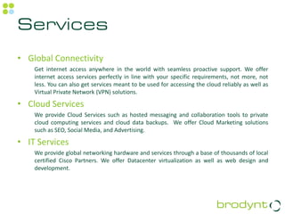 Services
• Global Connectivity
    Get internet access anywhere in the world with seamless proactive support. We offer
    internet access services perfectly in line with your specific requirements, not more, not
    less. You can also get services meant to be used for accessing the cloud reliably as well as
    Virtual Private Network (VPN) solutions.

• Cloud Services
    We provide Cloud Services such as hosted messaging and collaboration tools to private
    cloud computing services and cloud data backups. We offer Cloud Marketing solutions
    such as SEO, Social Media, and Advertising.

• IT Services
    We provide global networking hardware and services through a base of thousands of local
    certified Cisco Partners. We offer Datacenter virtualization as well as web design and
    development.
 