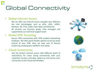 Global Connectivity
• Global Internet Access
    We can offer any internet access available over different
    last mile technologies such as aDSL, sDSL, sHDSL,
    Wireless, 3G, FTTx, Cable, Fiber Optic and Ethernet.
    All services are business grade, fully managed and
    supported by our technical support team.
• Global VPN Tunneling
    Secure VPN connectivity with VPN enabled networking
    hardware. We offer great flexible options to let you keep
    control of your VPN. Also, we take care of latency
    matters by studying your platform real needs.

• Cloud Connectivity
     Get the perfect internet access with different levels of
     redundancy for never losing connectivity with your
     important services and data. Speed up and secure your
     connection to the Cloud with Brodynt.
 