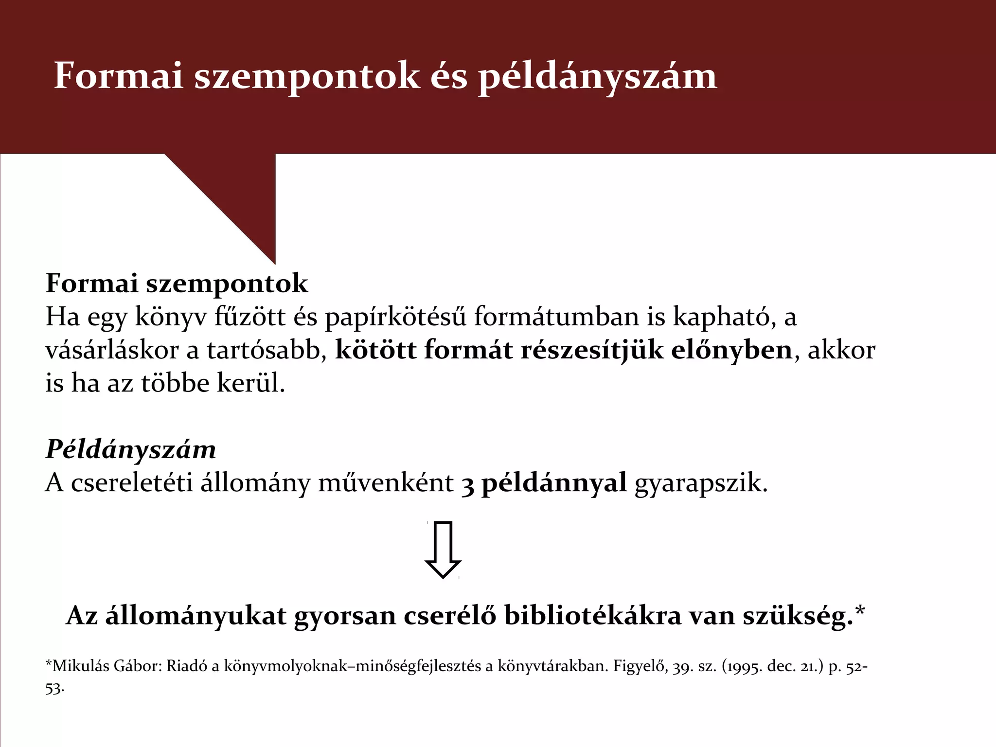 Formai szempontok és példányszám




Formai szempontok
Ha egy könyv fűzött és papírkötésű formátumban is kapható, a
vásárláskor a tartósabb, kötött formát részesítjük előnyben, akkor
is ha az többe kerül.

Példányszám
A csereletéti állomány művenként 3 példánnyal gyarapszik.



  Az állományukat gyorsan cserélő bibliotékákra van szükség.*
*Mikulás Gábor: Riadó a könyvmolyoknak–minőségfejlesztés a könyvtárakban. Figyelő, 39. sz. (1995. dec. 21.) p. 52-
53.
 