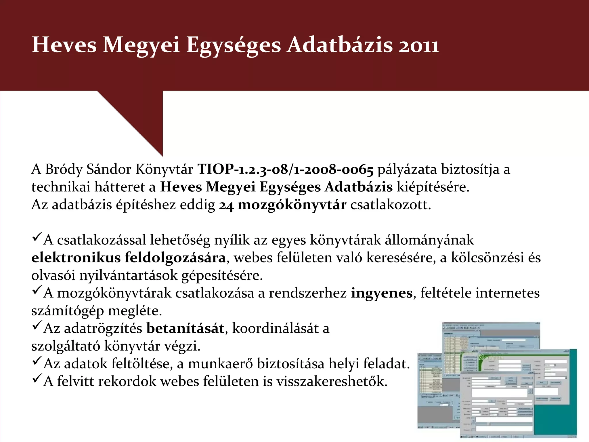 Heves Megyei Egységes Adatbázis 2011




A Bródy Sándor Könyvtár TIOP-1.2.3-08/1-2008-0065 pályázata biztosítja a
technikai hátteret a Heves Megyei Egységes Adatbázis kiépítésére.
Az adatbázis építéshez eddig 24 mozgókönyvtár csatlakozott.

A csatlakozással lehetőség nyílik az egyes könyvtárak állományának
elektronikus feldolgozására, webes felületen való keresésére, a kölcsönzési és
olvasói nyilvántartások gépesítésére.
A mozgókönyvtárak csatlakozása a rendszerhez ingyenes, feltétele internetes
számítógép megléte.
Az adatrögzítés betanítását, koordinálását a
szolgáltató könyvtár végzi.
Az adatok feltöltése, a munkaerő biztosítása helyi feladat.
A felvitt rekordok webes felületen is visszakereshetők.
 