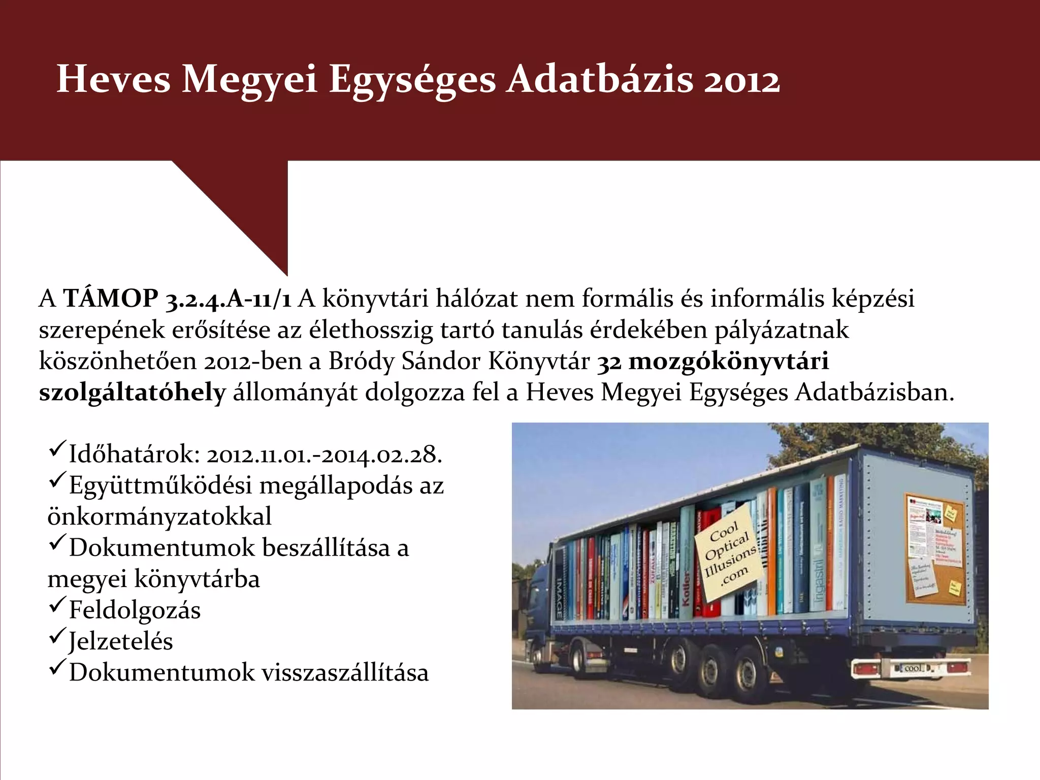 Heves Megyei Egységes Adatbázis 2012




A TÁMOP 3.2.4.A-11/1 A könyvtári hálózat nem formális és informális képzési
szerepének erősítése az élethosszig tartó tanulás érdekében pályázatnak
köszönhetően 2012-ben a Bródy Sándor Könyvtár 32 mozgókönyvtári
szolgáltatóhely állományát dolgozza fel a Heves Megyei Egységes Adatbázisban.

Időhatárok: 2012.11.01.-2014.02.28.
Együttműködési megállapodás az
önkormányzatokkal
Dokumentumok beszállítása a
megyei könyvtárba
Feldolgozás
Jelzetelés
Dokumentumok visszaszállítása
 