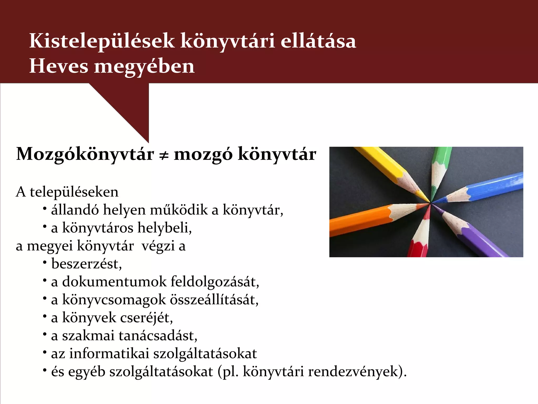 Kistelepülések könyvtári ellátása
 Heves megyében



Mozgókönyvtár ≠ mozgó könyvtár
A településeken
    • állandó helyen működik a könyvtár,
    • a könyvtáros helybeli,
a megyei könyvtár végzi a
    • beszerzést,
    • a dokumentumok feldolgozását,
    • a könyvcsomagok összeállítását,
    • a könyvek cseréjét,
    • a szakmai tanácsadást,
    • az informatikai szolgáltatásokat
    • és egyéb szolgáltatásokat (pl. könyvtári rendezvények).
 