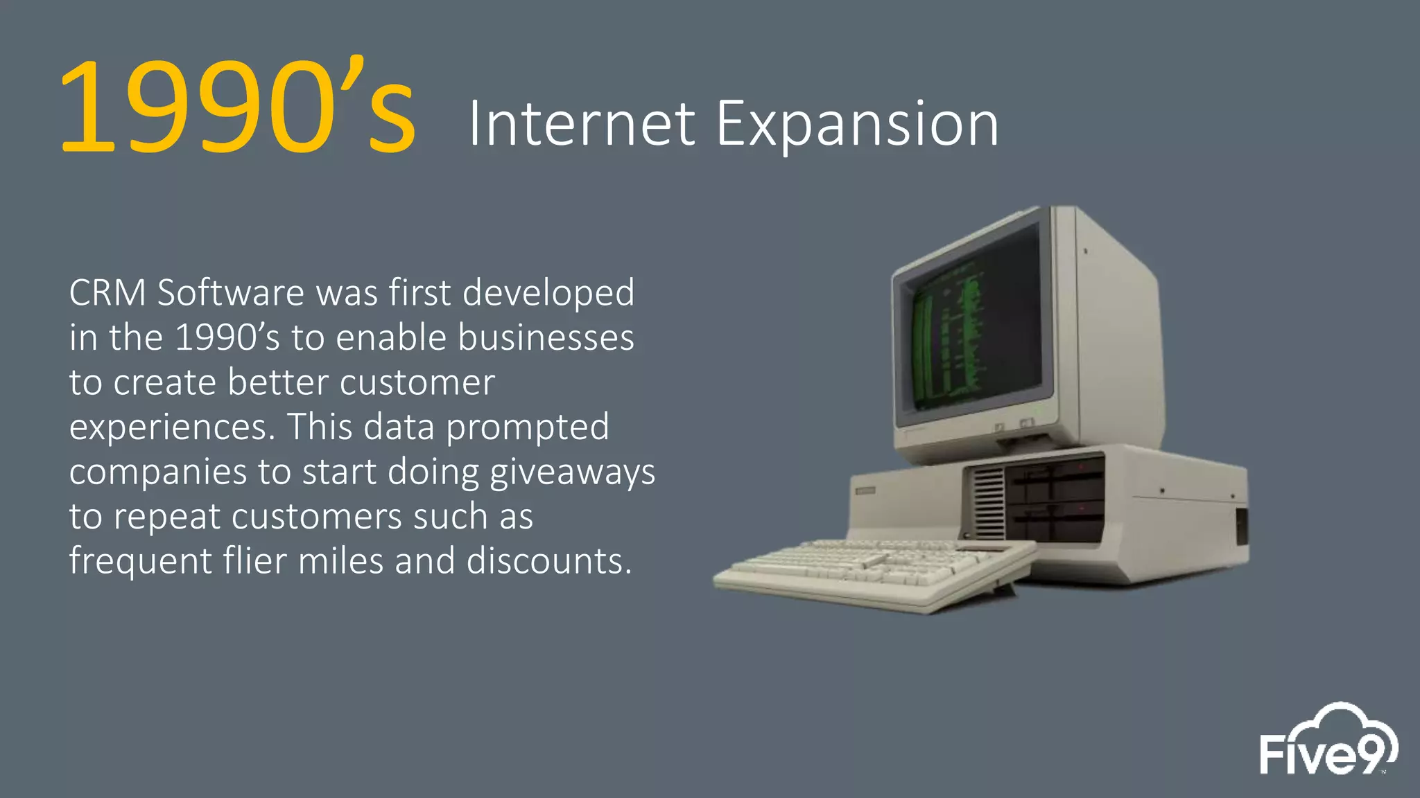 CRM Software was first developed
in the 1990’s to enable businesses
to create better customer
experiences. This data prompted
companies to start doing giveaways
to repeat customers such as
frequent flier miles and discounts.
1990’s Internet Expansion
 