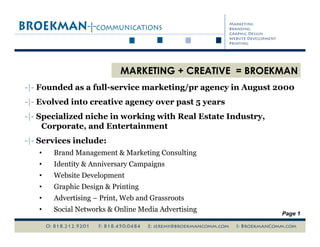 MARKETING + CREATIVE = BROEKMAN
-|- Founded as a full-service marketing/pr agency in August 2000
-|- Evolved into creative agency over past 5 years
-|- Specialized niche in working with Real Estate Industry,
     Corporate, and Entertainment
-|- Services include:
        Brand Management & Marketing Consulting
   • 
        Identity & Anniversary Campaigns
   • 
        Website Development
   • 
        Graphic Design & Printing
   • 
        Advertising – Print, Web and Grassroots
   • 
        Social Networks & Online Media Advertising
   • 
                                                              Page 1
 