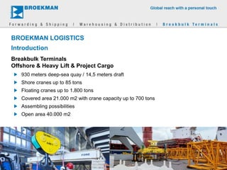 BROEKMAN LOGISTICS
Introduction
930 meters deep-sea quay / 14,5 meters draft
Shore cranes up to 85 tons
Floating cranes up to 1.800 tons
Covered area 21.000 m2 with crane capacity up to 700 tons
Assembling possibilities
Open area 40.000 m2
Breakbulk Terminals
Offshore & Heavy Lift & Project Cargo
 