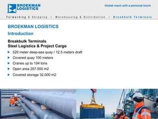 BROEKMAN LOGISTICS
Introduction
520 meter deep-sea quay / 12,5 meters draft
Covered quay 100 meters
Cranes up to 104 tons
Open area 207.000 m2
Covered storage 32.000 m2
Breakbulk Terminals
Steel Logistics & Project Cargo
 