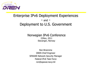 Enterprise IPv6 Deployment Experiences
                 - and -
    Deployment to U.S. Government

        Norwegian IPv6 Conference
                   22Nov, 2011
                Stavanger, Norway



                 Ron Broersma
              DREN Chief Engineer
         SPAWAR Network Security Manager
             Federal IPv6 Task Force
              ron@spawar.navy.mil
 