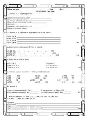 Име и презиме _________________________________ Одд. ______ Дата _____________
БРОЕВИТЕ ДО 1000
1. Запиши ги со цифри броевите:
а) петстотини шеесет и девет; _______________________
б) четиристотини и шест;____________________________
в) шестотини седумдесет и два; _________________
г) илјада;_____________
д) осумстотини деведесет и три;________________
ѓ) седумстотини и триесет._______________ /6б
2. Запиши ги со цифри и со зборови броевите кои имаат:
а) 4С 5Д 7Е _________________________________________________
б) 6С 6Д 6Е _________________________________________________
в) 7С 0Д 5Е _________________________________________________
г) 9С 7Д 0Е _________________________________________________ /4б
3. Дополни ги изоставените броеви во низата.
а) 421, 422, ___, ____, ____, ____, ____, ___, ____, ____, 431;
б) 678, 679, ____, ____, _____, ____, ____, ____, ____, ____, 688;
в) 872, 871, ____, _____, ____, _____, _____, _____, ____, _____,862. /24б
4. Дополни за да биде точно.
а) 9Д+1Е = б) 7Д+6Е =
в) 6С+4Д+5Е = г) 7С+1Д+6Е =
д) 9С+0Д+1Е = ѓ) 3С+7Д+0Е = /6б
5. Запиши еден од знаците: >, = или <, за да биде точно.
а) 6С _____ 600 б) 400 _____4Д в) 70Д ____ 700
г) 5С _____ 50Д д) 8С ____8Д ѓ) 300E ____ 3Д
е) 7С ____ 5Д ж) 620 _____ 6С з) 554 _____ 5С
ѕ) 789 _____ 889 и) 345 _____ 335 ј) 921 _____ 922 /12б
6. Запиши ги
а) претходникот на бројот 534; ________ б) претходникот на бројот 600; _______
в) следбеникот на бројот 409; _________ г) следбеникот на бројот 999. ________ /4б
7. Кои од броевите: 274, 869, 725, 137, 841, 919, 540, 354, 183, 549,
429, 867, 132, 684, 803, 548 и 862 се:
а) парни; _________________________________________________________________________
б) непарни; _______________________________________________________________________
в) броеви од петтата десетка на шестата стотка; ___________________________________________
г) броеви од седмата десетка на деветата стотка? ________________________________________/16б
 