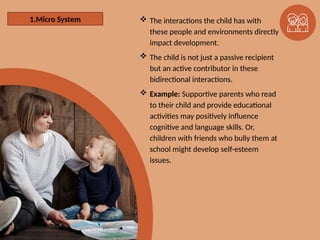 1. The Microsystem  The interactions the child has with
these people and environments directly
impact development.
 The child is not just a passive recipient
but an active contributor in these
bidirectional interactions.
 Example: Supportive parents who read
to their child and provide educational
activities may positively influence
cognitive and language skills. Or,
children with friends who bully them at
school might develop self-esteem
issues.
1.Micro System
 