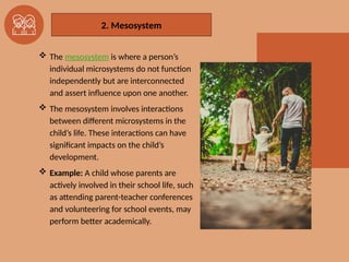 2. The Mesosystem
 The mesosystem is where a person’s
individual microsystems do not function
independently but are interconnected
and assert inﬂuence upon one another.
 The mesosystem involves interactions
between different microsystems in the
child’s life. These interactions can have
significant impacts on the child’s
development.
 Example: A child whose parents are
actively involved in their school life, such
as attending parent-teacher conferences
and volunteering for school events, may
perform better academically.
2. Mesosystem
 