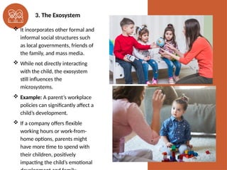 3. The Exosystem
 It incorporates other formal and
informal social structures such
as local governments, friends of
the family, and mass media.
 While not directly interacting
with the child, the exosystem
still influences the
microsystems.
 Example: A parent’s workplace
policies can significantly affect a
child’s development.
 If a company offers flexible
working hours or work-from-
home options, parents might
have more time to spend with
their children, positively
impacting the child’s emotional
 