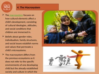  The macrosystem focuses on
how cultural elements affect a
child’s development, consisting
of cultural ideologies, attitudes,
and social conditions that
children are immersed in.
 Beliefs about gender roles,
individualism, family structures,
and social issues establish norms
and values that permeate a
child’s microsystems.
 The macrosystem differs from
the previous ecosystems as it
does not refer to the specific
environments of one developing
child but the already established
society and culture in which the
4. The Macrosystem
 