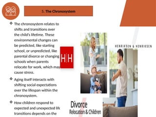  The chronosystem relates to
shifts and transitions over
the child’s lifetime. These
environmental changes can
be predicted, like starting
school, or unpredicted, like
parental divorce or changing
schools when parents
relocate for work, which may
cause stress.
 Aging itself interacts with
shifting social expectations
over the lifespan within the
chronosystem.
 How children respond to
expected and unexpected life
transitions depends on the
5. The Chronosystem
 