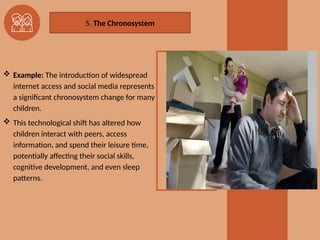  Example: The introduction of widespread
internet access and social media represents
a significant chronosystem change for many
children.
 This technological shift has altered how
children interact with peers, access
information, and spend their leisure time,
potentially affecting their social skills,
cognitive development, and even sleep
patterns.
5. The Chronosystem
 