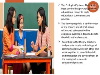  The Ecological Systems Theory has
been used to link psychological and
educational theory to early
educational curriculums and
practice.
 The developing child is at the center
of the theory, and all that occurs
within and between the five
ecological systems is done to benefit
the child in the classroom.
 According to the theory, teachers
and parents should maintain good
communication with each other and
work together to benefit the child
and strengthen the development of
the ecological systems in
educational practice.
 