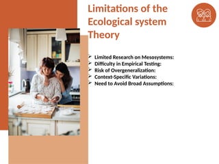 Limitations of the
Ecological system
Theory
 Limited Research on Mesosystems:
 Difficulty in Empirical Testing:
 Risk of Overgeneralization:
 Context-Specific Variations:
 Need to Avoid Broad Assumptions:
 