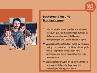 Background On Urie
Bronfenbrenner
 Urie Bronfenbrenner was born in Moscow,
Russia, in 1917 and experienced turmoil in
his home country as a child before
immigrating to the United States at age 6.
 Witnessing the difficulties faced by children
during the unrest and rapid social change in
Russia shaped his ideas about how
environmental factors can influence child
development.
 Bronfenbrenner went on to earn a Ph.D. in
developmental psychology from the
University of Michigan in 1942.
 