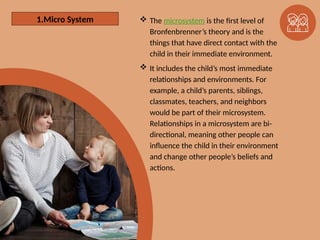 1. The Microsystem  The microsystem is the ﬁrst level of
Bronfenbrenner’s theory and is the
things that have direct contact with the
child in their immediate environment.
 It includes the child’s most immediate
relationships and environments. For
example, a child’s parents, siblings,
classmates, teachers, and neighbors
would be part of their microsystem.
Relationships in a microsystem are bi-
directional, meaning other people can
influence the child in their environment
and change other people’s beliefs and
actions.
1.Micro System
 