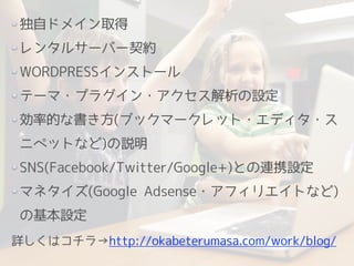 独自ドメイン取得
レンタルサーバー契約
WORDPRESSインストール
テーマ・プラグイン・アクセス解析の設定
効率的な書き方(ブックマークレット・エディタ・ス
ニペットなど)の説明
SNS(Facebook/Twitter/Google+)との連携設定
マネタイズ(Google Adsense・アフィリエイトなど)
の基本設定
!
詳しくはコチラ→http://okabeterumasa.com/work/blog/
 