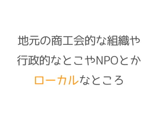 地元の商工会的な組織や
行政的なとこやNPOとか
ローカルなところ
 