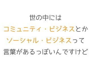 世の中には
コミュニティ・ビジネスとか
ソーシャル・ビジネスって
言葉があるっぽいんですけど
 