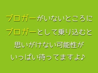 ブロガーがいないところに
ブロガーとして乗り込むと
思いがけない可能性が
いっぱい待ってますよ♪
 