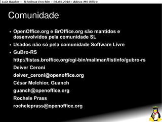 Comunidade
●   OpenOffice.org e BrOffice.org são mantidos e
    desenvolvidos pela comunidade SL
●   Usados não só pela comunidade Software Livre
●   GuBro-RS
    http://listas.broffice.org/cgi-bin/mailman/listinfo/gubro-rs
    Deiver Ceroni
    deiver_ceroni@openoffice.org
    César Melchior, Guanch
    guanch@openoffice.org
    Rochele Prass
    rocheleprass@openoffice.org
 