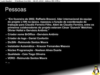 Pessoas
●   “Em fevereiro de 2002, Raffaela Braconi, líder internacional da equipe
    do projeto L10N na época, repassou a função de coordenação da
    tradução para Claudio Ferreira Filho. Além de Claudio Ferreira, entre os
    primeiros colaboradores do projeto estavam César 'Guanch' Melchior,
    Olivier Hallot e Gervásio Antônio.”
●   Criador nome BrOffice - Gervásio Antônio
●   Criador da logo - Daniel Confortin
●   DicSIN - Raimundo Santos Moura
●   Instalador Automático - Kraucer Fernandes Mazuco
●   Núcleo Programação - Noelson Alves Duarte
●   Qualidade - Caio Tiago Oliveira
●   VERO - Raimundo Santos Moura
●   ...
 
