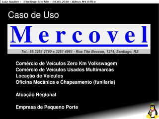 Caso de Uso




 Comércio de Veículos Zero Km Volkswagem
 Comércio de Veículos Usados Multimarcas
 Locação de Veículos
 Oficina Mecânica e Chapeamento (funilaria)

 Atuação Regional

 Empresa de Pequeno Porte
 
