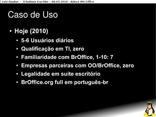 Caso de Uso
●   Hoje (2010)
    ●   5-6 Usuários diários
    ●   Qualificação em TI, zero
    ●   Familiaridade com BrOffice, 1-10: 7
    ●   Empresas parceiras com OO/BrOffice, zero
    ●   Legalidade em suíte escritório
    ●   BrOffice.org full em português-br
 