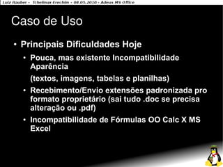 Caso de Uso
●   Principais Dificuldades Hoje
    ●   Pouca, mas existente Incompatibilidade
        Aparência
        (textos, imagens, tabelas e planilhas)
    ●   Recebimento/Envio extensões padronizada pro
        formato proprietário (sai tudo .doc se precisa
        alteração ou .pdf)
    ●   Incompatibilidade de Fórmulas OO Calc X MS
        Excel
 