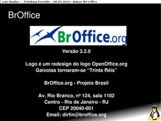 BrOffice


                   Versão 3.2.0

    Logo é um redesign do logo OpenOffice.org
       Gaivotas tornaram-se “Trinta Réis”

           BrOffice.org - Projeto Brasil

         Av. Rio Branco, nº 124, sala 1102
           Centro - Rio de Janeiro - RJ
                  CEP 20040-001
            Email: dirfin@broffice.org
 