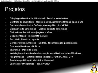 Projetos
●   Clipping – Gerador de Nóticias do Portal e Newsletters
●   Controle de Qualidade – Dentre outros, garantir a Br logo após a OO
●   Corretor Gramatical – CoGroo, o ortográfico é o VERO
●   Dicionário de Sinônimos – DicSin, suporta antônimos
●   Dicionários Temáticos – jargões e afins
●   Documentação – meta 2010 da wiki
●   Escritório Aberto – Layouts
●   Gerador de Documentos – EdiDoc, documentação padronizada
●   Grupo de Usuários - GuBros
●   Imprensa – Povo da Mídia
●   Instalação automatizada – instalação escalável em redes Windows
●   Programação – BrOffice Basic (macros), Python, Java, C++
●   Revista – publicação eletrônica bimestral
●   Verificador Ortográfico – eis, o VERO
 