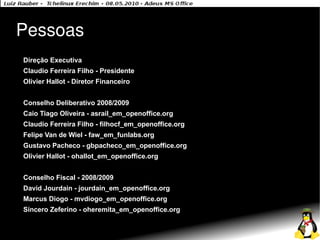 Pessoas
●   Direção Executiva
●   Claudio Ferreira Filho - Presidente
●   Olivier Hallot - Diretor Financeiro
●


●   Conselho Deliberativo 2008/2009
●   Caio Tiago Oliveira - asrail_em_openoffice.org
●   Claudio Ferreira Filho - filhocf_em_openoffice.org
●   Felipe Van de Wiel - faw_em_funlabs.org
●   Gustavo Pacheco - gbpacheco_em_openoffice.org
●   Olivier Hallot - ohallot_em_openoffice.org
●


●   Conselho Fiscal - 2008/2009
●   David Jourdain - jourdain_em_openoffice.org
●   Marcus Diogo - mvdiogo_em_openoffice.org
●   Síncero Zeferino - oheremita_em_openoffice.org
 