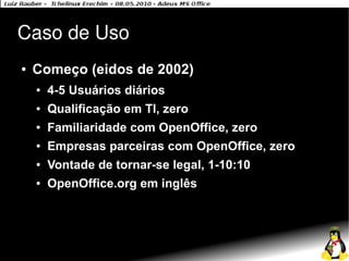 Caso de Uso
●   Começo (eidos de 2002)
    ●   4-5 Usuários diários
    ●   Qualificação em TI, zero
    ●   Familiaridade com OpenOffice, zero
    ●   Empresas parceiras com OpenOffice, zero
    ●   Vontade de tornar-se legal, 1-10:10
    ●   OpenOffice.org em inglês
 