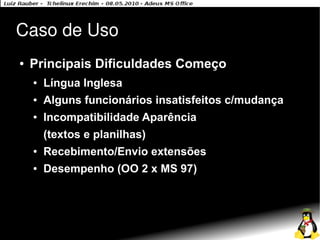 Caso de Uso
●   Principais Dificuldades Começo
    ●   Língua Inglesa
    ●   Alguns funcionários insatisfeitos c/mudança
    ●   Incompatibilidade Aparência
        (textos e planilhas)
    ●   Recebimento/Envio extensões
    ●   Desempenho (OO 2 x MS 97)
 