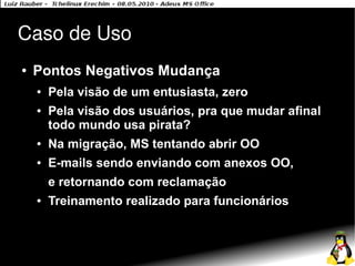 Caso de Uso
●   Pontos Negativos Mudança
    ●   Pela visão de um entusiasta, zero
    ●   Pela visão dos usuários, pra que mudar afinal
        todo mundo usa pirata?
    ●   Na migração, MS tentando abrir OO
    ●   E-mails sendo enviando com anexos OO,
        e retornando com reclamação
    ●   Treinamento realizado para funcionários
 