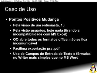 Caso de Uso
●   Pontos Positivos Mudança
    ●   Pela visão de um entusiasta, 10
    ●   Pela visão usuários, hoje nada (tirando a
        incompatibilidade com MS Excel)
    ●   OO abre todos os formatos office, não se fica
        incomunicável
    ●   Facílima exportação pra .pdf
    ●   Uso de Campos de Entrada de Texto e fórmulas
        no Writer mais simples que no MS Word
 